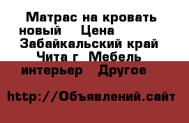 Матрас на кровать новый  › Цена ­ 5 500 - Забайкальский край, Чита г. Мебель, интерьер » Другое   